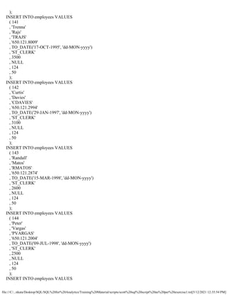 file:///C/...nkata/Desktop/SQL/SQL%20for%20Analytics/Training%20Material/scripts/scott%20sql%20script%20as%20per%20exercise1.txt[5/12/2021 12:35:54 PM]
);
INSERT INTO employees VALUES
( 141
, 'Trenna'
, 'Rajs'
, 'TRAJS'
, '650.121.8009'
, TO_DATE('17-OCT-1995', 'dd-MON-yyyy')
, 'ST_CLERK'
, 3500
, NULL
, 124
, 50
);
INSERT INTO employees VALUES
( 142
, 'Curtis'
, 'Davies'
, 'CDAVIES'
, '650.121.2994'
, TO_DATE('29-JAN-1997', 'dd-MON-yyyy')
, 'ST_CLERK'
, 3100
, NULL
, 124
, 50
);
INSERT INTO employees VALUES
( 143
, 'Randall'
, 'Matos'
, 'RMATOS'
, '650.121.2874'
, TO_DATE('15-MAR-1998', 'dd-MON-yyyy')
, 'ST_CLERK'
, 2600
, NULL
, 124
, 50
);
INSERT INTO employees VALUES
( 144
, 'Peter'
, 'Vargas'
, 'PVARGAS'
, '650.121.2004'
, TO_DATE('09-JUL-1998', 'dd-MON-yyyy')
, 'ST_CLERK'
, 2500
, NULL
, 124
, 50
);
INSERT INTO employees VALUES
 
