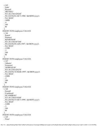 file:///C/...nkata/Desktop/SQL/SQL%20for%20Analytics/Training%20Material/scripts/scott%20sql%20script%20as%20per%20exercise1.txt[5/12/2021 12:35:54 PM]
( 145
, 'John'
, 'Russell'
, 'JRUSSEL'
, '011.44.1344.429268'
, TO_DATE('01-OCT-1996', 'dd-MON-yyyy')
, 'SA_MAN'
, 14000
, .4
, 100
, 80
);
INSERT INTO employees VALUES
( 146
, 'Karen'
, 'Partners'
, 'KPARTNER'
, '011.44.1344.467268'
, TO_DATE('05-JAN-1997', 'dd-MON-yyyy')
, 'SA_MAN'
, 13500
, .3
, 100
, 80
);
INSERT INTO employees VALUES
( 147
, 'Alberto'
, 'Errazuriz'
, 'AERRAZUR'
, '011.44.1344.429278'
, TO_DATE('10-MAR-1997', 'dd-MON-yyyy')
, 'SA_MAN'
, 12000
, .3
, 100
, 80
);
INSERT INTO employees VALUES
( 148
, 'Gerald'
, 'Cambrault'
, 'GCAMBRAU'
, '011.44.1344.619268'
, TO_DATE('15-OCT-1999', 'dd-MON-yyyy')
, 'SA_MAN'
, 11000
, .3
, 100
, 80
);
INSERT INTO employees VALUES
( 149
, 'Eleni'
 