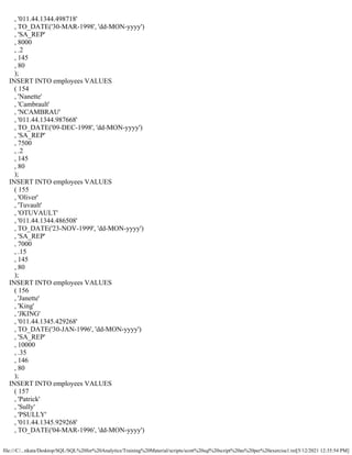 file:///C/...nkata/Desktop/SQL/SQL%20for%20Analytics/Training%20Material/scripts/scott%20sql%20script%20as%20per%20exercise1.txt[5/12/2021 12:35:54 PM]
, '011.44.1344.498718'
, TO_DATE('30-MAR-1998', 'dd-MON-yyyy')
, 'SA_REP'
, 8000
, .2
, 145
, 80
);
INSERT INTO employees VALUES
( 154
, 'Nanette'
, 'Cambrault'
, 'NCAMBRAU'
, '011.44.1344.987668'
, TO_DATE('09-DEC-1998', 'dd-MON-yyyy')
, 'SA_REP'
, 7500
, .2
, 145
, 80
);
INSERT INTO employees VALUES
( 155
, 'Oliver'
, 'Tuvault'
, 'OTUVAULT'
, '011.44.1344.486508'
, TO_DATE('23-NOV-1999', 'dd-MON-yyyy')
, 'SA_REP'
, 7000
, .15
, 145
, 80
);
INSERT INTO employees VALUES
( 156
, 'Janette'
, 'King'
, 'JKING'
, '011.44.1345.429268'
, TO_DATE('30-JAN-1996', 'dd-MON-yyyy')
, 'SA_REP'
, 10000
, .35
, 146
, 80
);
INSERT INTO employees VALUES
( 157
, 'Patrick'
, 'Sully'
, 'PSULLY'
, '011.44.1345.929268'
, TO_DATE('04-MAR-1996', 'dd-MON-yyyy')
 