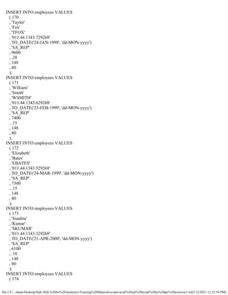 file:///C/...nkata/Desktop/SQL/SQL%20for%20Analytics/Training%20Material/scripts/scott%20sql%20script%20as%20per%20exercise1.txt[5/12/2021 12:35:54 PM]
INSERT INTO employees VALUES
( 170
, 'Tayler'
, 'Fox'
, 'TFOX'
, '011.44.1343.729268'
, TO_DATE('24-JAN-1998', 'dd-MON-yyyy')
, 'SA_REP'
, 9600
, .20
, 148
, 80
);
INSERT INTO employees VALUES
( 171
, 'William'
, 'Smith'
, 'WSMITH'
, '011.44.1343.629268'
, TO_DATE('23-FEB-1999', 'dd-MON-yyyy')
, 'SA_REP'
, 7400
, .15
, 148
, 80
);
INSERT INTO employees VALUES
( 172
, 'Elizabeth'
, 'Bates'
, 'EBATES'
, '011.44.1343.529268'
, TO_DATE('24-MAR-1999', 'dd-MON-yyyy')
, 'SA_REP'
, 7300
, .15
, 148
, 80
);
INSERT INTO employees VALUES
( 173
, 'Sundita'
, 'Kumar'
, 'SKUMAR'
, '011.44.1343.329268'
, TO_DATE('21-APR-2000', 'dd-MON-yyyy')
, 'SA_REP'
, 6100
, .10
, 148
, 80
);
INSERT INTO employees VALUES
( 174
 