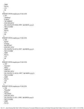 file:///C/...nkata/Desktop/SQL/SQL%20for%20Analytics/Training%20Material/scripts/scott%20sql%20script%20as%20per%20exercise1.txt[5/12/2021 12:35:54 PM]
, 3400
, NULL
, 121
, 50
);
INSERT INTO employees VALUES
( 187
, 'Anthony'
, 'Cabrio'
, 'ACABRIO'
, '650.509.4876'
, TO_DATE('07-FEB-1999', 'dd-MON-yyyy')
, 'SH_CLERK'
, 3000
, NULL
, 121
, 50
);
INSERT INTO employees VALUES
( 188
, 'Kelly'
, 'Chung'
, 'KCHUNG'
, '650.505.1876'
, TO_DATE('14-JUN-1997', 'dd-MON-yyyy')
, 'SH_CLERK'
, 3800
, NULL
, 122
, 50
);
INSERT INTO employees VALUES
( 189
, 'Jennifer'
, 'Dilly'
, 'JDILLY'
, '650.505.2876'
, TO_DATE('13-AUG-1997', 'dd-MON-yyyy')
, 'SH_CLERK'
, 3600
, NULL
, 122
, 50
);
INSERT INTO employees VALUES
( 190
, 'Timothy'
, 'Gates'
, 'TGATES'
, '650.505.3876'
, TO_DATE('11-JUL-1998', 'dd-MON-yyyy')
, 'SH_CLERK'
, 2900
, NULL
 