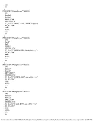 file:///C/...nkata/Desktop/SQL/SQL%20for%20Analytics/Training%20Material/scripts/scott%20sql%20script%20as%20per%20exercise1.txt[5/12/2021 12:35:54 PM]
, 122
, 50
);
INSERT INTO employees VALUES
( 191
, 'Randall'
, 'Perkins'
, 'RPERKINS'
, '650.505.4876'
, TO_DATE('19-DEC-1999', 'dd-MON-yyyy')
, 'SH_CLERK'
, 2500
, NULL
, 122
, 50
);
INSERT INTO employees VALUES
( 192
, 'Sarah'
, 'Bell'
, 'SBELL'
, '650.501.1876'
, TO_DATE('04-FEB-1996', 'dd-MON-yyyy')
, 'SH_CLERK'
, 4000
, NULL
, 123
, 50
);
INSERT INTO employees VALUES
( 193
, 'Britney'
, 'Everett'
, 'BEVERETT'
, '650.501.2876'
, TO_DATE('03-MAR-1997', 'dd-MON-yyyy')
, 'SH_CLERK'
, 3900
, NULL
, 123
, 50
);
INSERT INTO employees VALUES
( 194
, 'Samuel'
, 'McCain'
, 'SMCCAIN'
, '650.501.3876'
, TO_DATE('01-JUL-1998', 'dd-MON-yyyy')
, 'SH_CLERK'
, 3200
, NULL
, 123
, 50
 