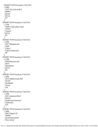 file:///C/...nkata/Desktop/SQL/SQL%20for%20Analytics/Training%20Material/scripts/scott%20sql%20script%20as%20per%20exercise1.txt[5/12/2021 12:35:54 PM]
INSERT INTO locations VALUES
( 1000
, '1297 Via Cola di Rie'
, '00989'
, 'Roma'
, NULL
, 'IT'
);
INSERT INTO locations VALUES
( 1100
, '93091 Calle della Testa'
, '10934'
, 'Venice'
, NULL
, 'IT'
);
INSERT INTO locations VALUES
( 1200
, '2017 Shinjuku-ku'
, '1689'
, 'Tokyo'
, 'Tokyo Prefecture'
, 'JP'
);
INSERT INTO locations VALUES
( 1300
, '9450 Kamiya-cho'
, '6823'
, 'Hiroshima'
, NULL
, 'JP'
);
INSERT INTO locations VALUES
( 1400
, '2014 Jabberwocky Rd'
, '26192'
, 'Southlake'
, 'Texas'
, 'US'
);
INSERT INTO locations VALUES
( 1500
, '2011 Interiors Blvd'
, '99236'
, 'South San Francisco'
, 'California'
, 'US'
);
INSERT INTO locations VALUES
( 1600
, '2007 Zagora St'
, '50090'
, 'South Brunswick'
, 'New Jersey'
 