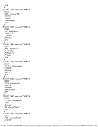 file:///C/...nkata/Desktop/SQL/SQL%20for%20Analytics/Training%20Material/scripts/scott%20sql%20script%20as%20per%20exercise1.txt[5/12/2021 12:35:54 PM]
, 'US'
);
INSERT INTO locations VALUES
( 1700
, '2004 Charade Rd'
, '98199'
, 'Seattle'
, 'Washington'
, 'US'
);
INSERT INTO locations VALUES
( 1800
, '147 Spadina Ave'
, 'M5V 2L7'
, 'Toronto'
, 'Ontario'
, 'CA'
);
INSERT INTO locations VALUES
( 1900
, '6092 Boxwood St'
, 'YSW 9T2'
, 'Whitehorse'
, 'Yukon'
, 'CA'
);
INSERT INTO locations VALUES
( 2000
, '40-5-12 Laogianggen'
, '190518'
, 'Beijing'
, NULL
, 'CN'
);
INSERT INTO locations VALUES
( 2100
, '1298 Vileparle (E)'
, '490231'
, 'Bombay'
, 'Maharashtra'
, 'IN'
);
INSERT INTO locations VALUES
( 2200
, '12-98 Victoria Street'
, '2901'
, 'Sydney'
, 'New South Wales'
, 'AU'
);
INSERT INTO locations VALUES
( 2300
, '198 Clementi North'
, '540198'
 