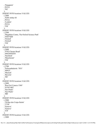 file:///C/...nkata/Desktop/SQL/SQL%20for%20Analytics/Training%20Material/scripts/scott%20sql%20script%20as%20per%20exercise1.txt[5/12/2021 12:35:54 PM]
, 'Singapore'
, NULL
, 'SG'
);
INSERT INTO locations VALUES
( 2400
, '8204 Arthur St'
, NULL
, 'London'
, NULL
, 'UK'
);
INSERT INTO locations VALUES
( 2500
, 'Magdalen Centre, The Oxford Science Park'
, 'OX9 9ZB'
, 'Oxford'
, 'Oxford'
, 'UK'
);
INSERT INTO locations VALUES
( 2600
, '9702 Chester Road'
, '09629850293'
, 'Stretford'
, 'Manchester'
, 'UK'
);
INSERT INTO locations VALUES
( 2700
, 'Schwanthalerstr. 7031'
, '80925'
, 'Munich'
, 'Bavaria'
, 'DE'
);
INSERT INTO locations VALUES
( 2800
, 'Rua Frei Caneca 1360 '
, '01307-002'
, 'Sao Paulo'
, 'Sao Paulo'
, 'BR'
);
INSERT INTO locations VALUES
( 2900
, '20 Rue des Corps-Saints'
, '1730'
, 'Geneva'
, 'Geneve'
, 'CH'
);
INSERT INTO locations VALUES
( 3000
 
