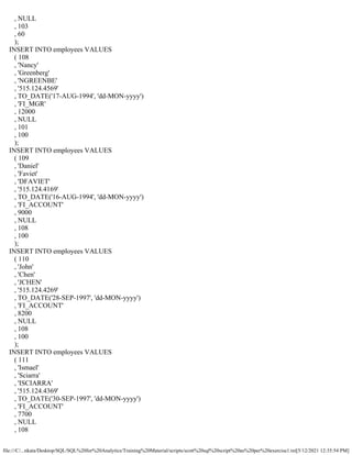 file:///C/...nkata/Desktop/SQL/SQL%20for%20Analytics/Training%20Material/scripts/scott%20sql%20script%20as%20per%20exercise1.txt[5/12/2021 12:35:54 PM]
, NULL
, 103
, 60
);
INSERT INTO employees VALUES
( 108
, 'Nancy'
, 'Greenberg'
, 'NGREENBE'
, '515.124.4569'
, TO_DATE('17-AUG-1994', 'dd-MON-yyyy')
, 'FI_MGR'
, 12000
, NULL
, 101
, 100
);
INSERT INTO employees VALUES
( 109
, 'Daniel'
, 'Faviet'
, 'DFAVIET'
, '515.124.4169'
, TO_DATE('16-AUG-1994', 'dd-MON-yyyy')
, 'FI_ACCOUNT'
, 9000
, NULL
, 108
, 100
);
INSERT INTO employees VALUES
( 110
, 'John'
, 'Chen'
, 'JCHEN'
, '515.124.4269'
, TO_DATE('28-SEP-1997', 'dd-MON-yyyy')
, 'FI_ACCOUNT'
, 8200
, NULL
, 108
, 100
);
INSERT INTO employees VALUES
( 111
, 'Ismael'
, 'Sciarra'
, 'ISCIARRA'
, '515.124.4369'
, TO_DATE('30-SEP-1997', 'dd-MON-yyyy')
, 'FI_ACCOUNT'
, 7700
, NULL
, 108
 