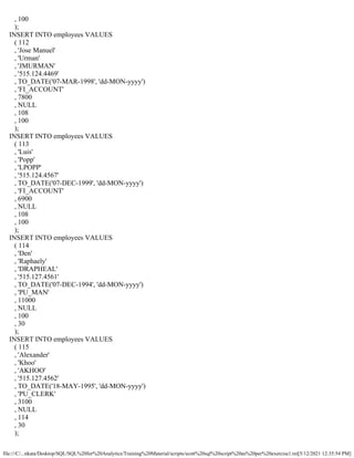 file:///C/...nkata/Desktop/SQL/SQL%20for%20Analytics/Training%20Material/scripts/scott%20sql%20script%20as%20per%20exercise1.txt[5/12/2021 12:35:54 PM]
, 100
);
INSERT INTO employees VALUES
( 112
, 'Jose Manuel'
, 'Urman'
, 'JMURMAN'
, '515.124.4469'
, TO_DATE('07-MAR-1998', 'dd-MON-yyyy')
, 'FI_ACCOUNT'
, 7800
, NULL
, 108
, 100
);
INSERT INTO employees VALUES
( 113
, 'Luis'
, 'Popp'
, 'LPOPP'
, '515.124.4567'
, TO_DATE('07-DEC-1999', 'dd-MON-yyyy')
, 'FI_ACCOUNT'
, 6900
, NULL
, 108
, 100
);
INSERT INTO employees VALUES
( 114
, 'Den'
, 'Raphaely'
, 'DRAPHEAL'
, '515.127.4561'
, TO_DATE('07-DEC-1994', 'dd-MON-yyyy')
, 'PU_MAN'
, 11000
, NULL
, 100
, 30
);
INSERT INTO employees VALUES
( 115
, 'Alexander'
, 'Khoo'
, 'AKHOO'
, '515.127.4562'
, TO_DATE('18-MAY-1995', 'dd-MON-yyyy')
, 'PU_CLERK'
, 3100
, NULL
, 114
, 30
);
 