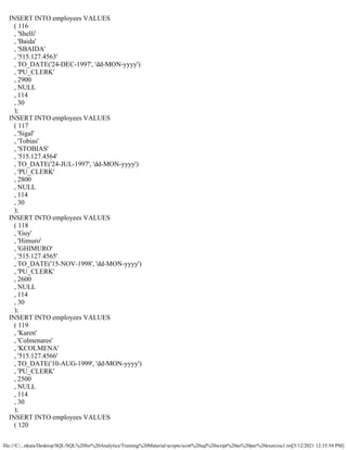 file:///C/...nkata/Desktop/SQL/SQL%20for%20Analytics/Training%20Material/scripts/scott%20sql%20script%20as%20per%20exercise1.txt[5/12/2021 12:35:54 PM]
INSERT INTO employees VALUES
( 116
, 'Shelli'
, 'Baida'
, 'SBAIDA'
, '515.127.4563'
, TO_DATE('24-DEC-1997', 'dd-MON-yyyy')
, 'PU_CLERK'
, 2900
, NULL
, 114
, 30
);
INSERT INTO employees VALUES
( 117
, 'Sigal'
, 'Tobias'
, 'STOBIAS'
, '515.127.4564'
, TO_DATE('24-JUL-1997', 'dd-MON-yyyy')
, 'PU_CLERK'
, 2800
, NULL
, 114
, 30
);
INSERT INTO employees VALUES
( 118
, 'Guy'
, 'Himuro'
, 'GHIMURO'
, '515.127.4565'
, TO_DATE('15-NOV-1998', 'dd-MON-yyyy')
, 'PU_CLERK'
, 2600
, NULL
, 114
, 30
);
INSERT INTO employees VALUES
( 119
, 'Karen'
, 'Colmenares'
, 'KCOLMENA'
, '515.127.4566'
, TO_DATE('10-AUG-1999', 'dd-MON-yyyy')
, 'PU_CLERK'
, 2500
, NULL
, 114
, 30
);
INSERT INTO employees VALUES
( 120
 