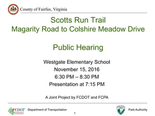 County of Fairfax, Virginia
Scotts Run Trail
Magarity Road to Colshire Meadow Drive
Public Hearing
Westgate Elementary School
November 15, 2016
6:30 PM – 8:30 PM
Presentation at 7:15 PM
Department of Transportation Park Authority
1
A Joint Project by FCDOT and FCPA
 