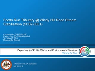 A Fairfax County, VA, publication
Department of Public Works and Environmental Services
Working for You!
Scotts Run Tributary @ Windy Hill Road Stream
Stabilization (SC82-0001)
Contract No. CN18125197
Project No. SD-000034-036 al
Tax Map ID 30-1
Dranesville District
July 26, 2019
 