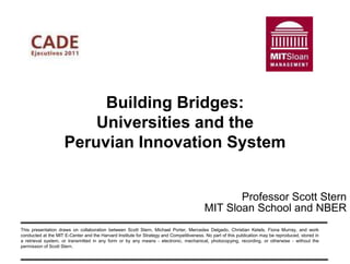 Building Bridges:
                         Universities and the
                     Peruvian Innovation System


                                                                                                Professor Scott Stern
                                                                                         MIT Sloan School and NBER
This presentation draws on collaboration between Scott Stern, Michael Porter, Mercedes Delgado, Christian Ketels, Fiona Murray, and work
conducted at the MIT E-Center and the Harvard Institute for Strategy and Competitiveness. No part of this publication may be reproduced, stored in
a retrieval system, or transmitted in any form or by any means - electronic, mechanical, photocopying, recording, or otherwise - without the
permission of Scott Stern.
 