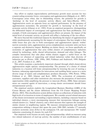 2 of 24   .   Delgado et al.

   Any effort to explain region-industry performance growth must account for two
countervailing economic forces: convergence and agglomeration (Delgado et al., 2007).
Convergence arises when, due to diminishing returns, the potential for growth is
‘declining’ in the level of economic activity (Barro and Sala-i-Martin, 1991).
Agglomeration exerts an opposite force on regional performance. In the presence of
agglomeration economies, the potential for growth is ‘increasing’ in the level of
economic activity (Glaeser et al., 1992). From an empirical perspective, distinguishing
the differential impact of convergence and agglomeration has been problematic. For
example, if both convergence and agglomeration effects are present, the impact of the
initial level of economic activity on growth will reflect a balancing of the two effects.
   We move beyond this traditional impasse by identifying the impact of agglomeration
while simultaneously accounting for the impact of convergence. Our key insight is that




                                                                                                               Downloaded from joeg.oxfordjournals.org at Temple University on August 13, 2010
while forces that give rise to both convergence and agglomeration operate ‘within’
narrow economic units, agglomeration across complementary economic units can have
a separate and distinctive impact. Building on cluster theory, we focus specifically on
economies of agglomeration that arise within clusters of complementary industries
related by technology, skills, shared infrastructure, demand and other linkages. The
complex interactions that take place within clusters suggest a useful focus on the
presence (or absence) of supporting and related industries rather than diversity of
industries per se (Porter, 1990, 1998a, 2003; Feldman and Audretsch, 1999; Delgado
et al., 2007; Frenken et al., 2007).
   This article examines a particularly important channel through which cluster-driven
agglomeration might operate: entrepreneurship. The presence of a cluster of related
industries in a location will foster entrepreneurship by lowering the cost of starting a
business, enhancing opportunities for innovations and enabling better access to a more
diverse range of inputs and complementary products (Saxenian, 1994; Porter, 1998a;
Feldman et al., 2005; Glaeser and Kerr, 2009). The co-location of companies,
customers, suppliers and other institutions also increases the perception of innovation
opportunities while amplifying the pressure to innovate (Porter, 2000). Since entrepre-
neurs are essential agents of innovation, a strong cluster environment should foster
entrepreneurial activity.
   The empirical analysis exploits the Longitudinal Business Database (LBD) of the
Census Bureau and the cluster definitions from the US Cluster Mapping Project
(Porter, 2003). This classification system defines clusters as collections of industries with
high levels of co-location in terms of employment. We consider several related measures
of the cluster environment surrounding a region-industry, including a measure based on
individual clusters, a more encompassing measure that incorporates linkages among
related clusters (i.e. ‘linked’ clusters), and a third measure that captures the strength of
similar clusters in neighboring regions. We measure entrepreneurship and industrial
composition utilizing a dataset that spans the years 1990–2005, includes 177 mutually
exclusive economic areas (EAs) in the contiguous US, and incorporates 588 ‘traded’
industries constituting 41 clusters for each EA.1
   Our empirical work focuses on early stage entrepreneurship, which we measure using
two related indicators of start-up activity: the number of new establishments of new


1   Traded industries are those that sell products and services across regional and national boundaries. See
    Porter (2003).
 