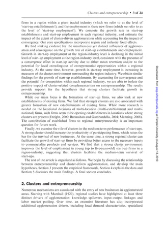 Clusters and entrepreneurship   .   3 of 24

firms in a region within a given traded industry (which we refer to as the level of
‘start-up establishments’); and the employment in these new firms (which we refer to as
the level of ‘start-up employment’). We compute the growth rate in start-up
establishments and start-up employment in each regional industry, and estimate the
impact of the extent of cluster-driven agglomeration while accounting for the impact of
convergence. Our core specifications incorporate region and industry fixed effects.
   We find striking evidence for the simultaneous yet distinct influences of agglomer-
ation and convergence on the growth rate of start-up establishments and employment.
Growth in start-up employment at the region-industry level is declining in the initial
level of start-up employment at the region-industry level, consistent with the presence of
a convergence effect in start-up activity due to either mean reversion and/or to the
potential for local crowding-out of entrepreneurial opportunities within a regional




                                                                                               Downloaded from joeg.oxfordjournals.org at Temple University on August 13, 2010
industry. At the same time, however, growth in start-up employment is increasing in
measures of the cluster environment surrounding the region-industry. We obtain similar
findings for the growth of start-up establishments. By accounting for convergence and
the potential for competition within each regional industry, we are able to isolate the
positive impact of cluster-related complementarities on entrepreneurship. The results
provide support for the hypothesis that strong clusters facilitate growth in
entrepreneurship.
   While our main focus is the formation of start-up firms, we also look at new
establishments of existing firms. We find that stronger clusters are also associated with
greater formation of new establishments of existing firms. While more research is
needed on the locational decisions of multi-location (multi-establishment and multi-
national) firms, such firms seem to be opening establishments in locations where strong
clusters are present (Enright, 2000; Bresnahan and Gambardella, 2004; Manning, 2008).
The contribution of established firms to regional entrepreneurship is an important
question for future work.
   Finally, we examine the role of clusters in the medium-term performance of start-ups.
A strong cluster should increase the productivity of participating firms, which raises the
bar for the survival of new businesses. At the same time, a strong regional cluster can
facilitate the growth of start-up firms by providing better access to the necessary inputs
to commercialize products and services. We find that a strong cluster environment
improves the level of employment in young (up to five-years-old) start-up firms in a
region-industry, suggesting that clusters facilitate the medium-term survival of
start-ups.
   The rest of the article is organized as follows. We begin by discussing the relationship
between entrepreneurship and cluster-driven agglomeration, and develop the main
hypotheses. Section 3 presents the empirical framework. Section 4 explains the data and
Section 5 discusses the main findings. A final section concludes.


2. Clusters and entrepreneurship
Numerous mechanisms are associated with the entry of new businesses in agglomerated
areas. Starting with Marshall (1920), regional studies have highlighted at least three
distinct drivers of agglomeration: knowledge spillovers, input–output linkages and
labor market pooling. Over time, an extensive literature has also incorporated
additional agglomeration drivers, including local demand characteristics, specialized
 