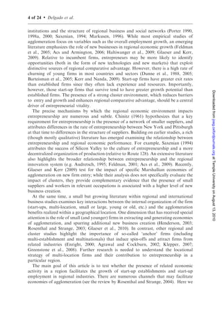 4 of 24   .   Delgado et al.

institutions and the structure of regional business and social networks (Porter 1990,
1998a, 2000; Saxenian, 1994; Markusen, 1996). While most empirical studies of
agglomeration focus on variables such as the overall employment growth, an emerging
literature emphasizes the role of new businesses in regional economic growth (Feldman
et al., 2005; Acs and Armington, 2006; Haltiwanger et al., 2009; Glaeser and Kerr,
2009). Relative to incumbent firms, entrepreneurs may be more likely to identify
opportunities (both in the form of new technologies and new markets) that exploit
distinctive sources of regional comparative advantage. However, there is a high rate of
churning of young firms in most countries and sectors (Dunne et al., 1988, 2005;
Barteisman et al., 2005; Kerr and Nanda, 2009). Start-up firms have greater exit rates
than established firms since they often lack experience and resources. Importantly,
however, those start-up firms that survive tend to have greater growth potential than




                                                                                                 Downloaded from joeg.oxfordjournals.org at Temple University on August 13, 2010
established firms. The presence of a strong cluster environment, which reduces barriers
to entry and growth and enhances regional comparative advantage, should be a central
driver of entrepreneurial vitality.
   The precise mechanisms by which the regional economic environment impacts
entrepreneurship are numerous and subtle. Chinitz (1961) hypothesizes that a key
requirement for entrepreneurship is the presence of a network of smaller suppliers, and
attributes differences in the rate of entrepreneurship between New York and Pittsburgh
at that time to differences in the structure of suppliers. Building on earlier studies, a rich
(though mostly qualitative) literature has emerged examining the relationship between
entrepreneurship and regional economic performance. For example, Saxenian (1994)
attributes the success of Silicon Valley to the culture of entrepreneurship and a more
decentralized organization of production (relative to Route 128). An extensive literature
also highlights the broader relationship between entrepreneurship and the regional
innovation system (e.g. Audretsch, 1995; Feldman, 2001; Acs et al., 2009). Recently,
Glaeser and Kerr (2009) test for the impact of specific Marshallian economies of
agglomeration on new firm entry; while their analysis does not specifically evaluate the
impact of clusters, they provide complementary evidence that the presence of small
suppliers and workers in relevant occupations is associated with a higher level of new
business creation.
   At the same time, a small but growing literature within regional and international
business studies examines key interactions between the internal organization of the firm
(start-ups, multi-location, small or large, young or old, etc.) and the agglomeration
benefits realized within a geographical location. One dimension that has received special
attention is the role of small (and younger) firms in extracting and generating economies
of agglomeration, and spurring additional new business creation (Henderson, 2003;
Rosenthal and Strange, 2003; Glaeser et al., 2010). In contrast, other regional and
cluster studies highlight the importance of so-called ‘anchor’ firms (including
multi-establishment and multinationals) that induce spin-offs and attract firms from
related industries (Enright, 2000; Agrawal and Cockburn, 2002; Klepper, 2007;
Greenstone et al., 2008). Further research is needed to understand the locational
strategy of multi-location firms and their contribution to entrepreneurship in a
particular region.
   The main goal of this article is to test whether the presence of related economic
activity in a region facilitates the growth of start-up establishments and start-up
employment in regional industries. There are numerous channels that may facilitate
economies of agglomeration (see the review by Rosenthal and Strange, 2004). Here we
 