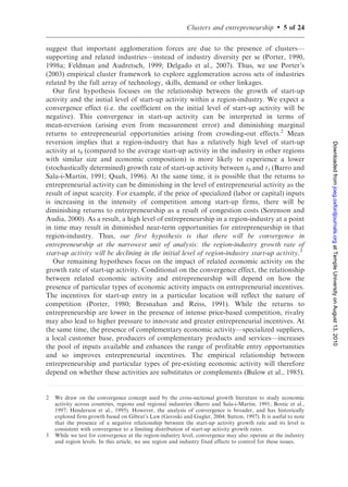 Clusters and entrepreneurship         .   5 of 24

suggest that important agglomeration forces are due to the presence of clusters—
supporting and related industries—instead of industry diversity per se (Porter, 1990,
1998a; Feldman and Audretsch, 1999; Delgado et al., 2007). Thus, we use Porter’s
(2003) empirical cluster framework to explore agglomeration across sets of industries
related by the full array of technology, skills, demand or other linkages.
   Our first hypothesis focuses on the relationship between the growth of start-up
activity and the initial level of start-up activity within a region-industry. We expect a
convergence effect (i.e. the coefficient on the initial level of start-up activity will be
negative). This convergence in start-up activity can be interpreted in terms of
mean-reversion (arising even from measurement error) and diminishing marginal
returns to entrepreneurial opportunities arising from crowding-out effects.2 Mean
reversion implies that a region-industry that has a relatively high level of start-up




                                                                                                                Downloaded from joeg.oxfordjournals.org at Temple University on August 13, 2010
activity at t0 (compared to the average start-up activity in the industry in other regions
with similar size and economic composition) is more likely to experience a lower
(stochastically determined) growth rate of start-up activity between t0 and t1 (Barro and
Sala-i-Martin, 1991; Quah, 1996). At the same time, it is possible that the returns to
entrepreneurial activity can be diminishing in the level of entrepreneurial activity as the
result of input scarcity. For example, if the price of specialized (labor or capital) inputs
is increasing in the intensity of competition among start-up firms, there will be
diminishing returns to entrepreneurship as a result of congestion costs (Sorenson and
Audia, 2000). As a result, a high level of entrepreneurship in a region-industry at a point
in time may result in diminished near-term opportunities for entrepreneurship in that
region-industry. Thus, our first hypothesis is that there will be convergence in
entrepreneurship at the narrowest unit of analysis: the region-industry growth rate of
start-up activity will be declining in the initial level of region-industry start-up activity.3
   Our remaining hypotheses focus on the impact of related economic activity on the
growth rate of start-up activity. Conditional on the convergence effect, the relationship
between related economic activity and entrepreneurship will depend on how the
presence of particular types of economic activity impacts on entrepreneurial incentives.
The incentives for start-up entry in a particular location will reflect the nature of
competition (Porter, 1980; Bresnahan and Reiss, 1991). While the returns to
entrepreneurship are lower in the presence of intense price-based competition, rivalry
may also lead to higher pressure to innovate and greater entrepreneurial incentives. At
the same time, the presence of complementary economic activity—specialized suppliers,
a local customer base, producers of complementary products and services—increases
the pool of inputs available and enhances the range of profitable entry opportunities
and so improves entrepreneurial incentives. The empirical relationship between
entrepreneurship and particular types of pre-existing economic activity will therefore
depend on whether these activities are substitutes or complements (Bulow et al., 1985).


2   We draw on the convergence concept used by the cross-sectional growth literature to study economic
    activity across countries, regions and regional industries (Barro and Sala-i-Martin, 1991; Bostic et al.,
    1997; Henderson et al., 1995). However, the analysis of convergence is broader, and has historically
    explored firm growth based on Gibrat’s Law (Geroski and Gugler, 2004; Sutton, 1997). It is useful to note
    that the presence of a negative relationship between the start-up activity growth rate and its level is
    consistent with convergence to a limiting distribution of start-up activity growth rates.
3   While we test for convergence at the region-industry level, convergence may also operate at the industry
    and region levels. In this article, we use region and industry fixed effects to control for these issues.
 
