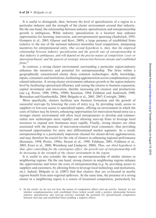 6 of 24   .   Delgado et al.

   It is useful to distinguish, then, between the level of specialization of a region in a
particular industry and the strength of the cluster environment around that industry.
On the one hand, the relationship between industry specialization and entrepreneurship
growth is ambiguous. While industry specialization in a location may enhance
opportunities for learning, innovation, and entrepreneurial spawning (Audretsch, 1995;
Gompers et al., 2005; Glaeser and Kerr, 2009), a large presence of established firms
(relative to the size of the national industry) intensifies local competition, dampening
incentives for entrepreneurial entry. Our second hypothesis is, then, that the empirical
relationship between industry specialization and the growth rate of entrepreneurship in
that industry is ambiguous, and will depend on the precise nature of competition (cost- or
innovation-based) and the pattern of strategic interaction between entrant and established
firms.4




                                                                                                               Downloaded from joeg.oxfordjournals.org at Temple University on August 13, 2010
   In contrast, a strong cluster environment surrounding a particular region-industry
enhances the incentives and potential for entrepreneurship. The firms within a
geographically concentrated cluster share common technologies, skills, knowledge,
inputs, consumers and institutions, facilitating agglomeration across complementary and
related industries. A strong cluster environment enhances growth at the region-industry
level by facilitating operational efficiency and raising the returns to business expansion,
capital investment and innovation, thereby increasing job creation and productivity
(see e.g. Porter, 1990, 1998a, 1998b; Saxenian, 1994; Feldman and Audretsch, 1999;
Bresnahan and Gambardella, 2004; Delgado et al., 2005, 2007; Cortright, 2006).
   More specifically, clusters facilitate new business formation and the growth of
successful start-ups by lowering the costs of entry (e.g. by providing ready access to
suppliers or low-cost access to specialized inputs, offering an environment in which the
costs of failure may be lower), enhancing opportunities for innovation-based entry (as a
stronger cluster environment will allow local entrepreneurs to develop and commer-
cialize new technologies more rapidly) and allowing start-up firms to leverage local
resources to expand new businesses more rapidly. Finally, strong clusters are often
associated with the presence of innovation-oriented local consumers, thus providing
increased opportunities for entry into differentiated market segments. As a result,
entrepreneurship is a particularly important channel for cluster-driven agglomeration,
and may therefore be crucial for the role of clusters in enhancing regional performance
(Saxenian, 1994; Porter, 1998a; Swann et al., 1998; Feldman, 2001; Feldman et al.,
2005; Feser et al., 2008; Wennberg and Lindqvist, 2008). Thus, our third hypothesis is
that, after controlling for the convergence effect, the growth rate of entrepreneurship will
be increasing in the strength of the cluster environment in the region.
   It is useful to also consider the impact on entrepreneurship of similar clusters in
neighboring regions. On the one hand, strong clusters in neighboring regions enhance
the opportunities and lower the costs of entrepreneurship (e.g. by providing access to
suppliers and customers, by allowing firms to leverage local technology and institutions,
etc.). Indeed, Delgado et al. (2007) find that clusters that are co-located in nearby
regions benefit from inter-regional spillovers. At the same time, the presence of a strong
cluster in a neighboring region is a source of locational competition, particularly for


4   In the article, we do not test how the nature of competition affects start-up activity. Instead, we test
    whether complementarities with established firms (which would yield a positive relationship between
    industry specialization and start-up activity) outweigh the potential for (priced-based) competition
    between start-ups and established firms (yielding a negative effect).
 