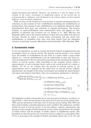 Clusters and entrepreneurship   .   7 of 24

capital investment and demand. Therefore, our hypothesis is that the impact of the
strength of the cluster environment in neighboring regions on the growth rate of
entrepreneurship is ambiguous, and will depend on the relative salience of inter-regional
spillovers versus locational competition.
   While we focus on the formation of start-up firms to measure entrepreneurship, for
robustness we also examine all ‘new’ establishments (including new establishments of
existing firms). The opening of new establishments is an important channel by which
entrepreneurial firms grow and contribute to regional performance. The location
decisions of multi-establishment (and multinational) firms will depend on their
portfolio of industries and locations (see e.g. Dunne et al., 2005; McCann and
Mudambi, 2005), and so the location decisions of these firms may differ from those of
start-ups. Overall, we expect a strong cluster environment will also attract new




                                                                                                Downloaded from joeg.oxfordjournals.org at Temple University on August 13, 2010
establishments of incumbent firms since such firms benefit from the specialized
resources of particular locations (Bresnahan and Gambardella, 2004; Manning, 2008).


3. Econometric model
To test our hypotheses, we need to evaluate the distinct impacts of agglomeration and
convergence forces on start-up activity. We measure start-up activity in two related
ways: the number of establishments by new firms in a region within a given traded
industry (i.e. ‘start-up establishments’) and the employment in these new firms (i.e.
‘start-up employment’). We are interested in separating out the role played by industrial
clusters in start-up activity, while controlling for the economic activity within a
region-industry, as well as broader factors such as the overall growth of a region or
industry. To do so, we evaluate how the growth in start-up activity at the
region-industry level is impacted by the initial level of start-up activity, industry
specialization, the strength of the cluster environment surrounding the region-industry
and region and industry fixed effects. Our core econometric specification is therefore:
                                         
           Start-up Activityi,c,r,2002À05             À                               Á
       ln                                   ¼0 þ  ln Start-up Activityi,c,r,1991À94
           Start-up Activityi,c,r,1991À94
                                                    À                       Á
                                             þ 