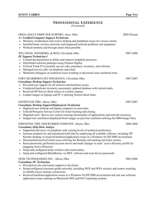 SCOTT TABBEY                                                                                 Page Two

                               PROFESSIONAL EXPERIENCE
                                              (Continued)


FREELANCE COMPUTER SUPPORT, Stow, Ohio                                                     2005-Present
A+ Certified Computer Support Technician
 • Maintain, troubleshoot and resolve desktop and peripheral issues for various clients.
 • Installed home wireless networks and diagnosed network problems and equipment
 • Worked remotely and through email when possible.

WELTMAN, WEINBERG, & REIS, Cleveland, Ohio                                                   2007-2008
PC Support Technician I
 • Created documentation to define and improve helpdesk processes.
 • Distributed software packages using Numara Deploy.
 • Utilized Track-IT to monitor service calls, purchases, inventory, and software.
 • Managed service calls via telephone and email.
 • Mentored colleagues on technical issues resulting in decreased issue resolution time.

FORT DEARBORN LIFE INSURANCE, Cleveland, Ohio                                                2007-2007
Consultant, Desktop Support Technician
 • Provided user support for all software and hardware issues.
 • Conducted hardware inventory assessment; updated database with current totals.
 • Resolved HP Service Desk tickets in a timely manner.
 • Loaded images on laptops and PC’s utilizing Norton Ghost Suite.


GOODYEAR TIRE, Akron, Ohio                                                                  2007-2007
Consultant, Desktop Support/Deployment Technician
• Deployed new desktop and laptop computers to associates.
• Utilized Peregrine Service Center for ticket tracking and closing.
• Migrated users’ data to new system insuring functionality of applications and network resources.
• Imaged new machines/redeployed fresh images on previous machines utilizing the IBM Image Ultra.

FIRESTONE TIRE AND RUBBER COMPANY, Akron, Ohio                                               2006-2006
Consultant, Help Desk Analyst
 • Supported end-users via telephone with varying levels of technical proficiency.
 • Increase productivity and minimized hold time by employing all available software, including XP
   Remote desktop, to resolved hardware/application issues in a Windows 9x/XP/2000 environment.
 • Documented/resolved client issues utilizing the Remedy call tracking and ticket system.
 • Reset passwords, performed account moves and made changes to users’ active directory profile by
   engaging Active Directory.
 • Setup and configured home wireless and wired routers.
 • Setup and configured BlackBerries via BES software and reset device passwords.

SEEK TECHNOLOGIES INC., Akron, Ohio                                                     2005-2006
Consultant, PC Technician
 • Provided on-site and remote support to all clients.
 • Setup/configured consumer-grade networks, including WEP and WPA security and routers resulting
   in reliable secure internet connections.
 • Resolved hardware/application issues in a Windows 9x/XP/2000 environment and end user software
   application issues running on Macintosh OSX and OS 9 operating systems.
 