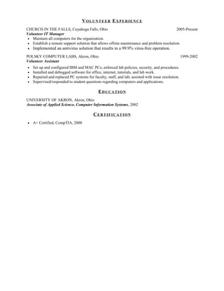 VOLUNTEER EXPERIENCE
CHURCH IN THE FALLS, Cuyahoga Falls, Ohio                                                  2005-Present
Volunteer IT Manager
• Maintain all computers for the organization.
• Establish a remote support solution that allows offsite maintenance and problem resolution.
•   Implemented an antivirus solution that results in a 99.9% virus-free operation.
POLSKY COMPUTER LABS, Akron, Ohio                                                                   1999-2002
Volunteer Assistant
•   Set up and configured IBM and MAC PCs; enforced lab policies, security, and procedures.
•   Installed and debugged software for office, internet, tutorials, and lab work.
•   Repaired and replaced PC systems for faculty, staff, and lab; assisted with issue resolution.
•   Supervised/responded to student questions regarding computers and applications.

                                             EDUCATION
UNIVERSITY OF AKRON, Akron, Ohio
Associate of Applied Science, Computer Information Systems, 2002

                                          CERTIFICATION
•   A+ Certified, CompTIA, 2000
 