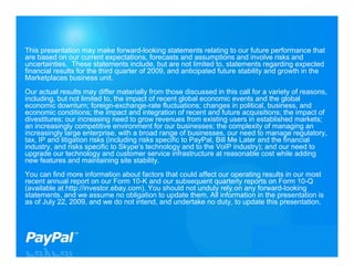 This presentation may make forward-looking statements relating to our future performance that
are based on our current expectations, forecasts and assumptions and involve risks and
uncertainties. These statements include, but are not limited to, statements regarding expected
financial results for the third quarter of 2009, and anticipated future stability and growth in the
Marketplaces business unit.
Our actual results may differ materially from those discussed in this call for a variety of reasons,
including, but not limited to, the impact of recent global economic events and the global
economic downturn; foreign-exchange-rate fluctuations; changes in political, business, and
economic conditions; the impact and integration of recent and future acquisitions; the impact of
divestitures; our increasing need to grow revenues from existing users in established markets;
an increasingly competitive environment for our businesses; the complexity of managing an
increasingly large enterprise, with a broad range of businesses, our need to manage regulatory,
tax, IP and litigation risks (including risks specific to PayPal, Bill Me Later and the financial
industry, and risks specific to Skype’s technology and to the VoIP industry); and our need to
upgrade our technology and customer service infrastructure at reasonable cost while adding
new features and maintaining site stability.
You can find more information about factors that could affect our operating results in our most
recent annual report on our Form 10-K and our subsequent quarterly reports on Form 10-Q
(available at http://investor.ebay.com). You should not unduly rely on any forward-looking
statements, and we assume no obligation to update them. All information in the presentation is
as of July 22, 2009, and we do not intend, and undertake no duty, to update this presentation.




                                                                                             2
 