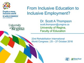 From Inclusive Education to
Inclusive Employment?
23rd Rehabilitation International
World Congress | 25 – 27 October 2016
Dr. Scott A Thompson
scott.thompson@uregina.ca
University of Regina,
Faculty of Education
 