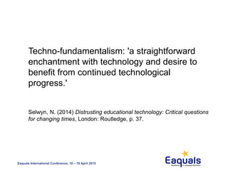 Eaquals International Conference, 16 – 18 April 2015
Techno-fundamentalism: 'a straightforward
enchantment with technology and desire to
benefit from continued technological
progress.'
Selwyn, N. (2014) Distrusting educational technology: Critical questions
for changing times, London: Routledge, p. 37.
 