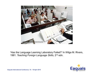 Eaquals International Conference, 16 – 18 April 2015
‘Has the Language Learning Laboratory Failed?’ In Wilga M. Rivers,
1981. Teaching Foreign Language Skills, 2nd edn.
 