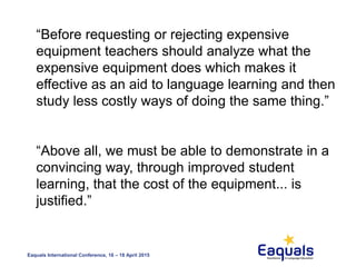 Eaquals International Conference, 16 – 18 April 2015
“Before requesting or rejecting expensive
equipment teachers should analyze what the
expensive equipment does which makes it
effective as an aid to language learning and then
study less costly ways of doing the same thing.”
“Above all, we must be able to demonstrate in a
convincing way, through improved student
learning, that the cost of the equipment... is
justified.”
 