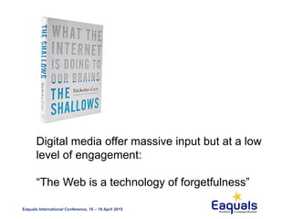 Eaquals International Conference, 16 – 18 April 2015
Digital media offer massive input but at a low
level of engagement:
“The Web is a technology of forgetfulness”
 