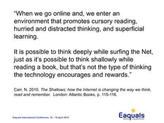 Eaquals International Conference, 16 – 18 April 2015
“When we go online and, we enter an
environment that promotes cursory reading,
hurried and distracted thinking, and superficial
learning.
It is possible to think deeply while surfing the Net,
just as it’s possible to think shallowly while
reading a book, but that’s not the type of thinking
the technology encourages and rewards.”
Carr, N. 2010. The Shallows: how the Internet is changing the way we think,
read and remember. London: Atlantic Books, p. 115-116.
 
