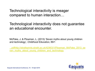 Eaquals International Conference, 16 – 18 April 2015
Technological interactivity is meager
compared to human interaction…
Technological interactivity does not guarantee
an educational encounter.
McPake, J. & Plowman, L. (2013) ‘Seven myths about young children
and technology’, Childhood Education, 89/1
_.pdfhttp://strathprints.strath.ac.uk/42463/1/Plowman_McPake_2013_se
ven_myths_about_young_children_and_technology
 