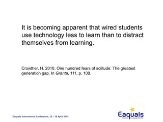 Eaquals International Conference, 16 – 18 April 2015
It is becoming apparent that wired students
use technology less to learn than to distract
themselves from learning.
Crowther, H. 2010. One hundred fears of solitude: The greatest
generation gap. In Granta, 111, p. 108.
 