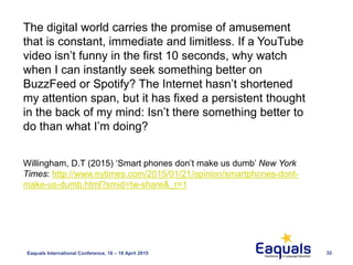 Eaquals International Conference, 16 – 18 April 2015 32
The digital world carries the promise of amusement
that is constant, immediate and limitless. If a YouTube
video isn’t funny in the first 10 seconds, why watch
when I can instantly seek something better on
BuzzFeed or Spotify? The Internet hasn’t shortened
my attention span, but it has fixed a persistent thought
in the back of my mind: Isn’t there something better to
do than what I’m doing?
Willingham, D.T (2015) ‘Smart phones don’t make us dumb’ New York
Times: http://www.nytimes.com/2015/01/21/opinion/smartphones-dont-
make-us-dumb.html?smid=tw-share&_r=1
 
