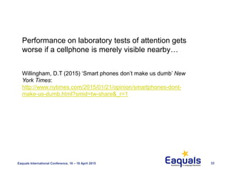 Eaquals International Conference, 16 – 18 April 2015 33
Performance on laboratory tests of attention gets
worse if a cellphone is merely visible nearby…
Willingham, D.T (2015) ‘Smart phones don’t make us dumb’ New
York Times:
http://www.nytimes.com/2015/01/21/opinion/smartphones-dont-
make-us-dumb.html?smid=tw-share&_r=1
 