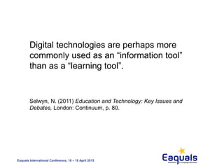 Eaquals International Conference, 16 – 18 April 2015
Digital technologies are perhaps more
commonly used as an “information tool”
than as a “learning tool”.
Selwyn, N. (2011) Education and Technology: Key Issues and
Debates, London: Continuum, p. 80.
 