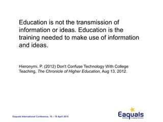Eaquals International Conference, 16 – 18 April 2015
Education is not the transmission of
information or ideas. Education is the
training needed to make use of information
and ideas.
Hieronymi, P. (2012) Don't Confuse Technology With College
Teaching, The Chronicle of Higher Education, Aug 13, 2012.
 