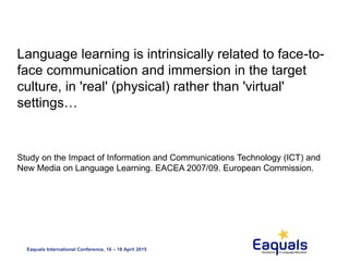 Eaquals International Conference, 16 – 18 April 2015
Language learning is intrinsically related to face-to-
face communication and immersion in the target
culture, in 'real' (physical) rather than 'virtual'
settings…
Study on the Impact of Information and Communications Technology (ICT) and
New Media on Language Learning. EACEA 2007/09. European Commission.
 