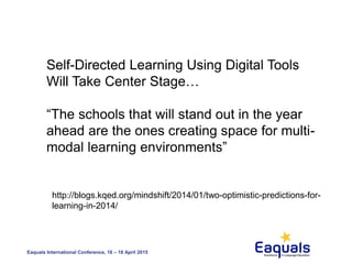 Eaquals International Conference, 16 – 18 April 2015
Self-Directed Learning Using Digital Tools
Will Take Center Stage…
“The schools that will stand out in the year
ahead are the ones creating space for multi-
modal learning environments”
http://blogs.kqed.org/mindshift/2014/01/two-optimistic-predictions-for-
learning-in-2014/
 