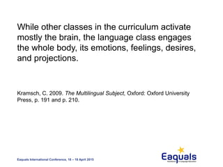 Eaquals International Conference, 16 – 18 April 2015
While other classes in the curriculum activate
mostly the brain, the language class engages
the whole body, its emotions, feelings, desires,
and projections.
Kramsch, C. 2009. The Multilingual Subject, Oxford: Oxford University
Press, p. 191 and p. 210.
 