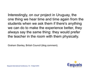 Eaquals International Conference, 16 – 18 April 2015
Interestingly, on our project in Uruguay, the
one thing we hear time and time again from the
students when we ask them if there's anything
we can do to make the experience better, they
always say the same thing: they would prefer
the teacher in the room with them physically.
Graham Stanley, British Council (blog comment).
 