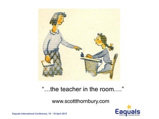 Eaquals International Conference, 16 – 18 April 2015
“…the teacher in the room….”
www.scottthornbury.com
 