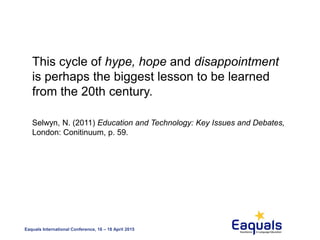 Eaquals International Conference, 16 – 18 April 2015
This cycle of hype, hope and disappointment
is perhaps the biggest lesson to be learned
from the 20th century.
Selwyn, N. (2011) Education and Technology: Key Issues and Debates,
London: Conitinuum, p. 59.
 