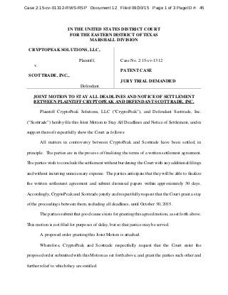 IN THE UNITED STATES DISTRICT COURT
FOR THE EASTERN DISTRICT OF TEXAS
MARSHALL DIVISION
CRYPTOPEAK SOLUTIONS, LLC,
Plaintiff,
v.
SCOTTRADE, INC.,
Defendant.
Case No. 2:15-cv-1312
PATENT CASE
JURY TRIAL DEMANDED
JOINT MOTION TO STAY ALL DEADLINES AND NOTICE OF SETTLEMENT
BETWEEN PLAINTIFF CRYPTOPEAK AND DEFENDANT SCOTTRADE, INC.
Plaintiff CryptoPeak Solutions, LLC (“CryptoPeak”), and Defendant Scottrade, Inc.
(“Scottrade”) hereby file this Joint Motion to Stay All Deadlines and Notice of Settlement, and in
support thereof respectfully show the Court as follows:
All matters in controversy between CryptoPeak and Scottrade have been settled, in
principle. The parties are in the process of finalizing the terms of a written settlement agreement.
The parties wish to conclude the settlement without burdening the Court with any additional filings
and without incurring unnecessary expense. The parties anticipate that they will be able to finalize
the written settlement agreement and submit dismissal papers within approximately 30 days.
Accordingly, CryptoPeak and Scottrade jointly and respectfully request that the Court grant a stay
of the proceedings between them, including all deadlines, until October 30, 2015.
The parties submit that good cause exists for granting this agreed motion, as set forth above.
This motion is not filed for purposes of delay, but so that justice may be served.
A proposed order granting this Joint Motion is attached.
Wherefore, CryptoPeak and Scottrade respectfully request that the Court enter the
proposed order submitted with this Motion as set forth above, and grant the parties such other and
further relief to which they are entitled.
Case 2:15-cv-01312-RWS-RSP Document 12 Filed 09/30/15 Page 1 of 3 PageID #: 45
 