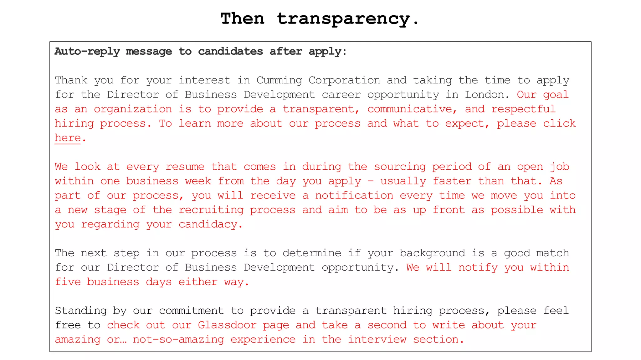 Auto-reply message to candidates after apply:
Thank you for your interest in Cumming Corporation and taking the time to apply
for the Director of Business Development career opportunity in London. Our goal
as an organization is to provide a transparent, communicative, and respectful
hiring process. To learn more about our process and what to expect, please click
here.
We look at every resume that comes in during the sourcing period of an open job
within one business week from the day you apply – usually faster than that. As
part of our process, you will receive a notification every time we move you into
a new stage of the recruiting process and aim to be as up front as possible with
you regarding your candidacy.
The next step in our process is to determine if your background is a good match
for our Director of Business Development opportunity. We will notify you within
five business days either way.
Standing by our commitment to provide a transparent hiring process, please feel
free to check out our Glassdoor page and take a second to write about your
amazing or… not-so-amazing experience in the interview section.
Then transparency.
 