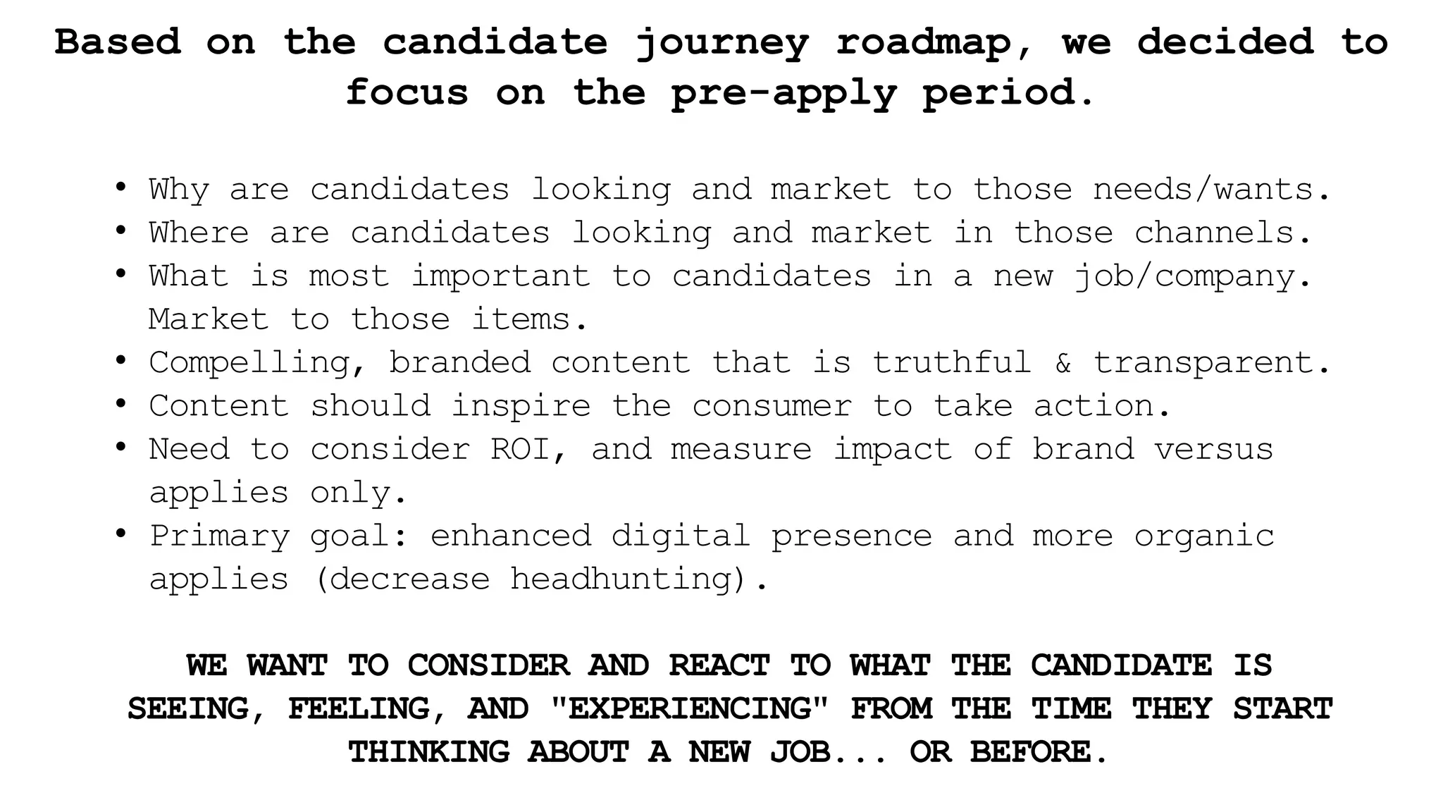 Based on the candidate journey roadmap, we decided to
focus on the pre-apply period.
• Why are candidates looking and market to those needs/wants.
• Where are candidates looking and market in those channels.
• What is most important to candidates in a new job/company.
Market to those items.
• Compelling, branded content that is truthful & transparent.
• Content should inspire the consumer to take action.
• Need to consider ROI, and measure impact of brand versus
applies only.
• Primary goal: enhanced digital presence and more organic
applies (decrease headhunting).
WE WANT TO CONSIDER AND REACT TO WHAT THE CANDIDATE IS
SEEING, FEELING, AND "EXPERIENCING" FROM THE TIME THEY START
THINKING ABOUT A NEW JOB... OR BEFORE.
 