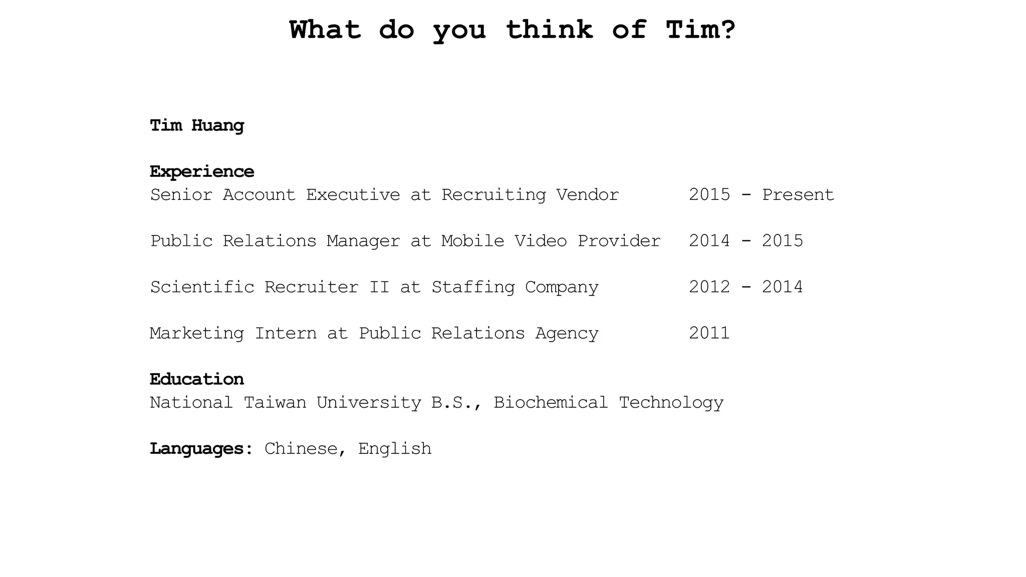 What do you think of Tim?
Tim Huang
Experience
Senior Account Executive at Recruiting Vendor 2015 - Present
Public Relations Manager at Mobile Video Provider 2014 - 2015
Scientific Recruiter II at Staffing Company 2012 - 2014
Marketing Intern at Public Relations Agency 2011
Education
National Taiwan University B.S., Biochemical Technology
Languages: Chinese, English
 