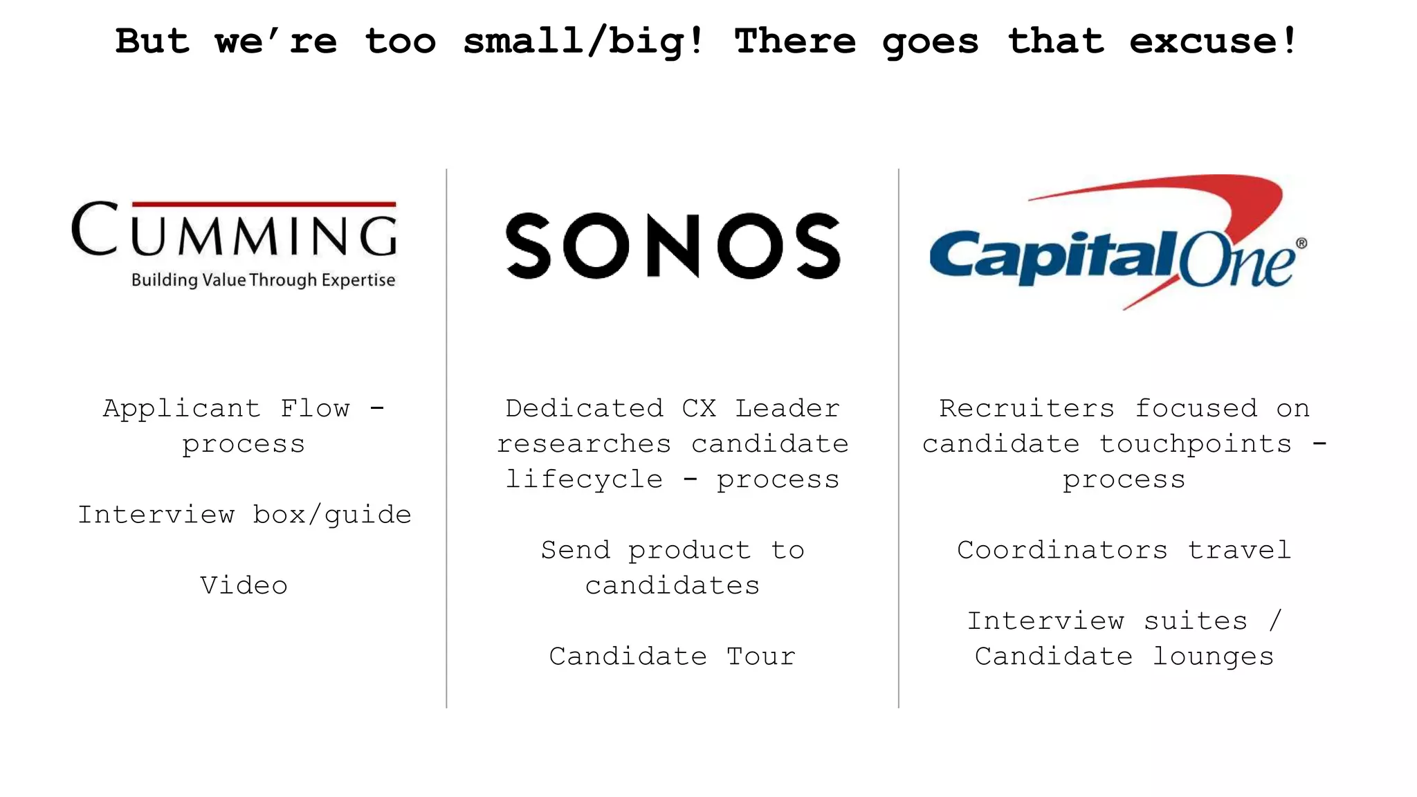 But we’re too small/big! There goes that excuse!
Applicant Flow -
process
Interview box/guide
Video
Dedicated CX Leader
researches candidate
lifecycle - process
Send product to
candidates
Candidate Tour
Recruiters focused on
candidate touchpoints -
process
Coordinators travel
Interview suites /
Candidate lounges
 
