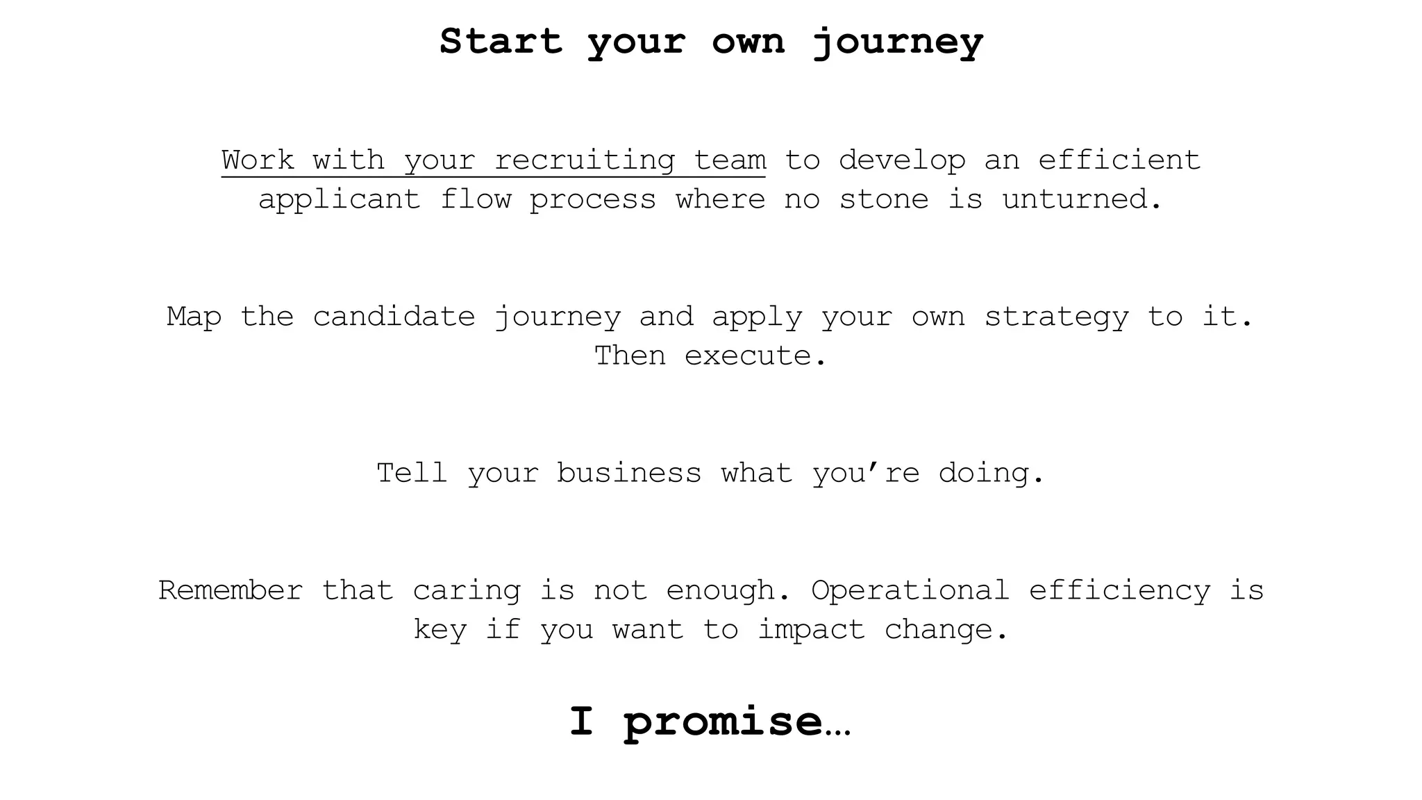 Start your own journey
Work with your recruiting team to develop an efficient
applicant flow process where no stone is unturned.
Map the candidate journey and apply your own strategy to it.
Then execute.
Tell your business what you’re doing.
Remember that caring is not enough. Operational efficiency is
key if you want to impact change.
I promise…
 