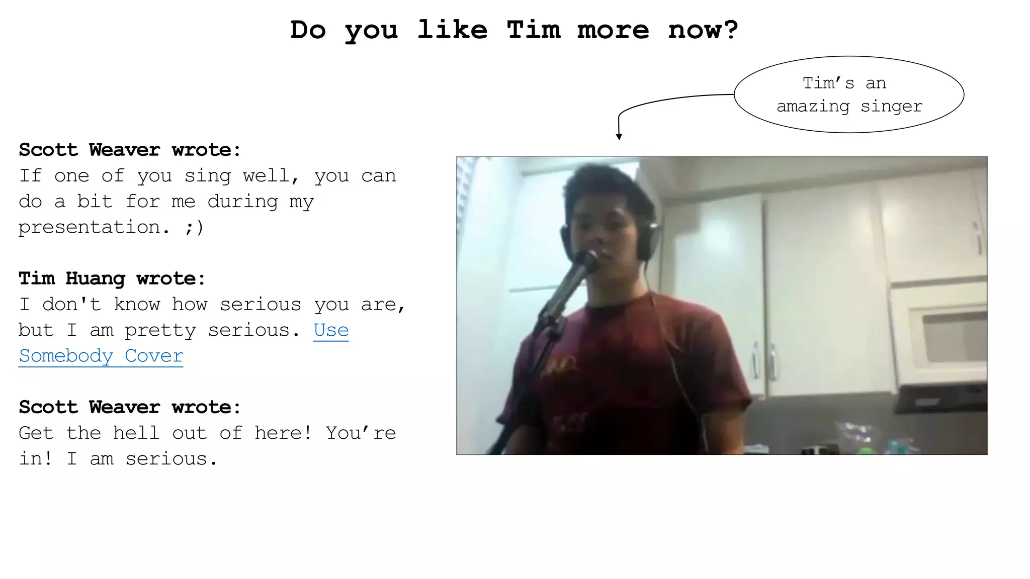 Scott Weaver wrote:
If one of you sing well, you can
do a bit for me during my
presentation. ;)
Tim Huang wrote:
I don't know how serious you are,
but I am pretty serious. Use
Somebody Cover
Scott Weaver wrote:
Get the hell out of here! You’re
in! I am serious.
Do you like Tim more now?
Tim’s an
amazing singer
 
