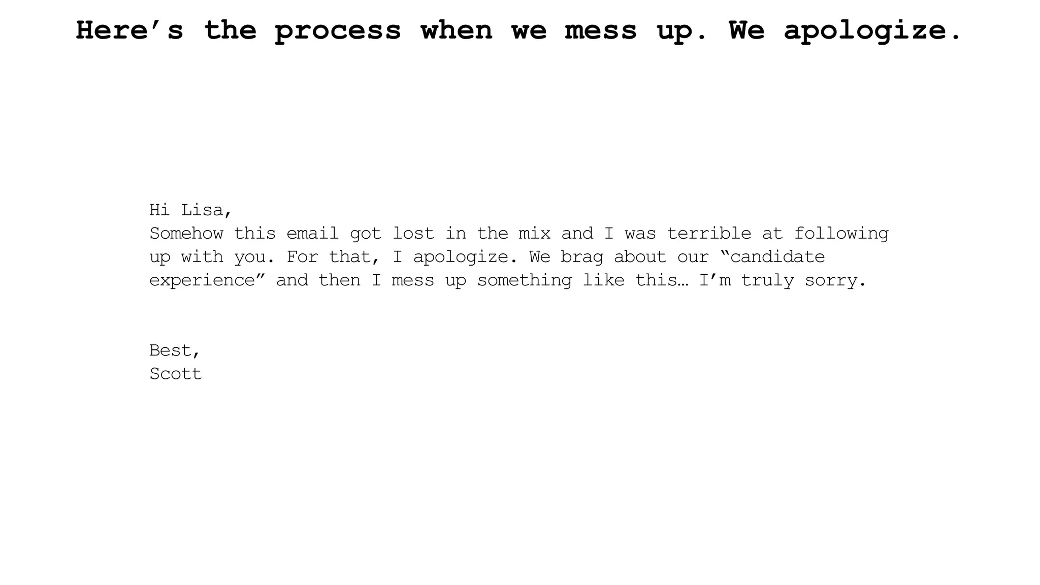 Here’s the process when we mess up. We apologize.
Hi Lisa,
Somehow this email got lost in the mix and I was terrible at following
up with you. For that, I apologize. We brag about our “candidate
experience” and then I mess up something like this… I’m truly sorry.
Best,
Scott
 
